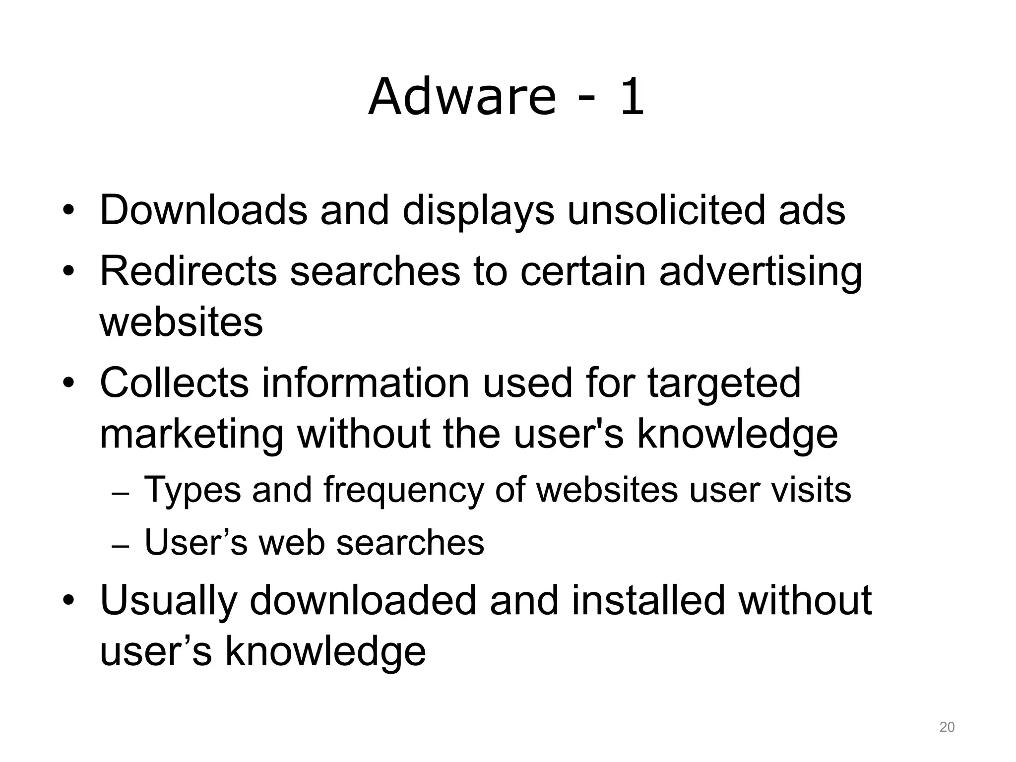 Adware - 1
• Downloads and displays unsolicited ads
• Redirects searches to certain advertising
websites
• Collects information used for targeted
marketing without the user's knowledge
– Types and frequency of websites user visits
– User’s web searches
• Usually downloaded and installed without
user’s knowledge
20
 
