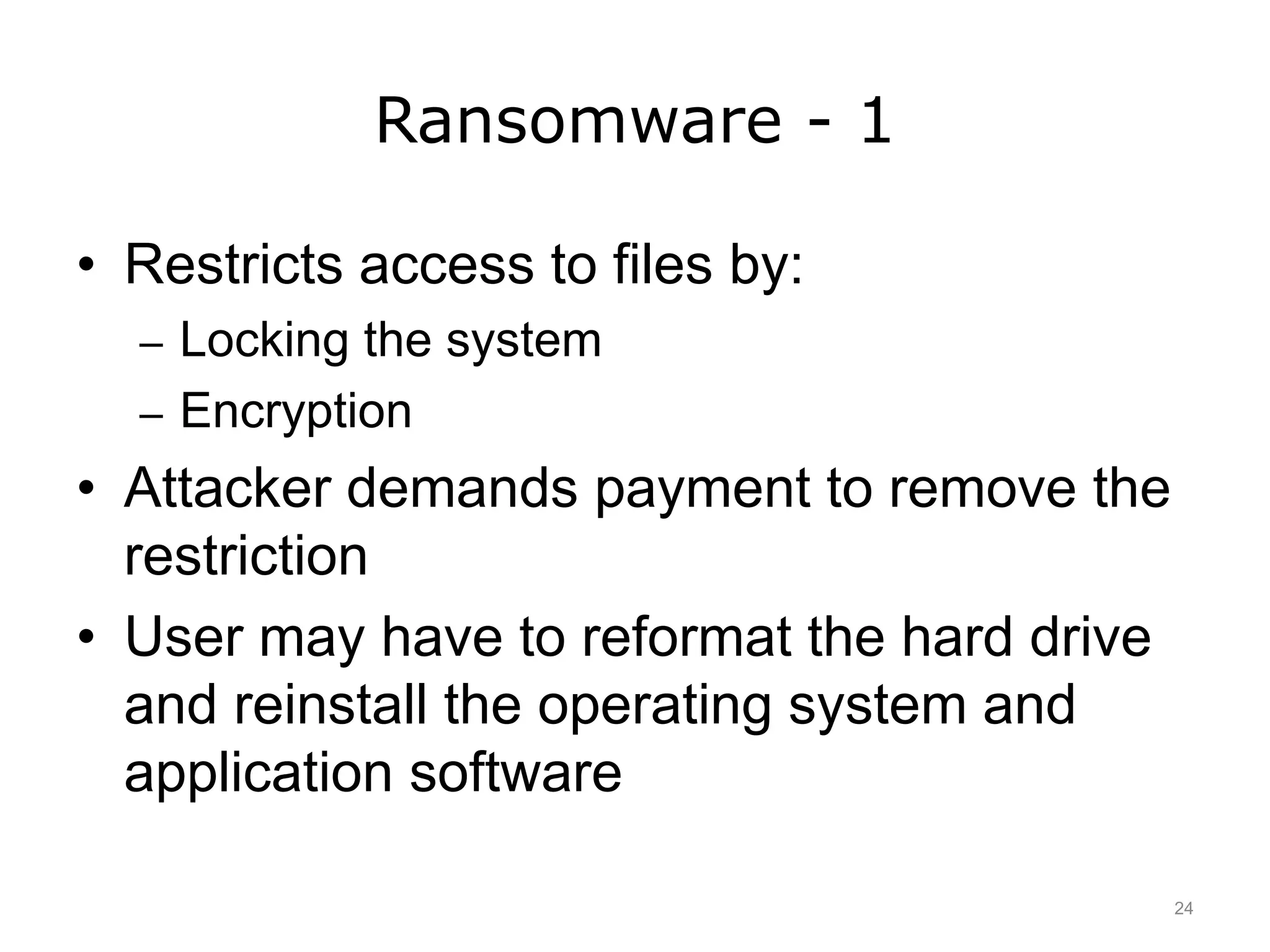 Ransomware - 1
• Restricts access to files by:
– Locking the system
– Encryption
• Attacker demands payment to remove the
restriction
• User may have to reformat the hard drive
and reinstall the operating system and
application software
24
 