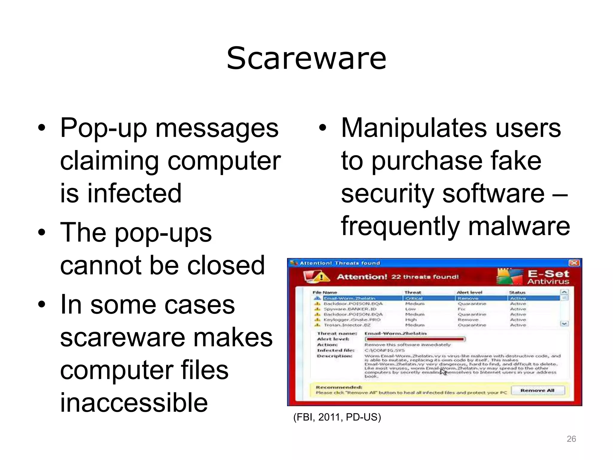 Scareware
• Pop-up messages
claiming computer
is infected
• The pop-ups
cannot be closed
• In some cases
scareware makes
computer files
inaccessible
• Manipulates users
to purchase fake
security software –
frequently malware
(FBI, 2011, PD-US)
26
 