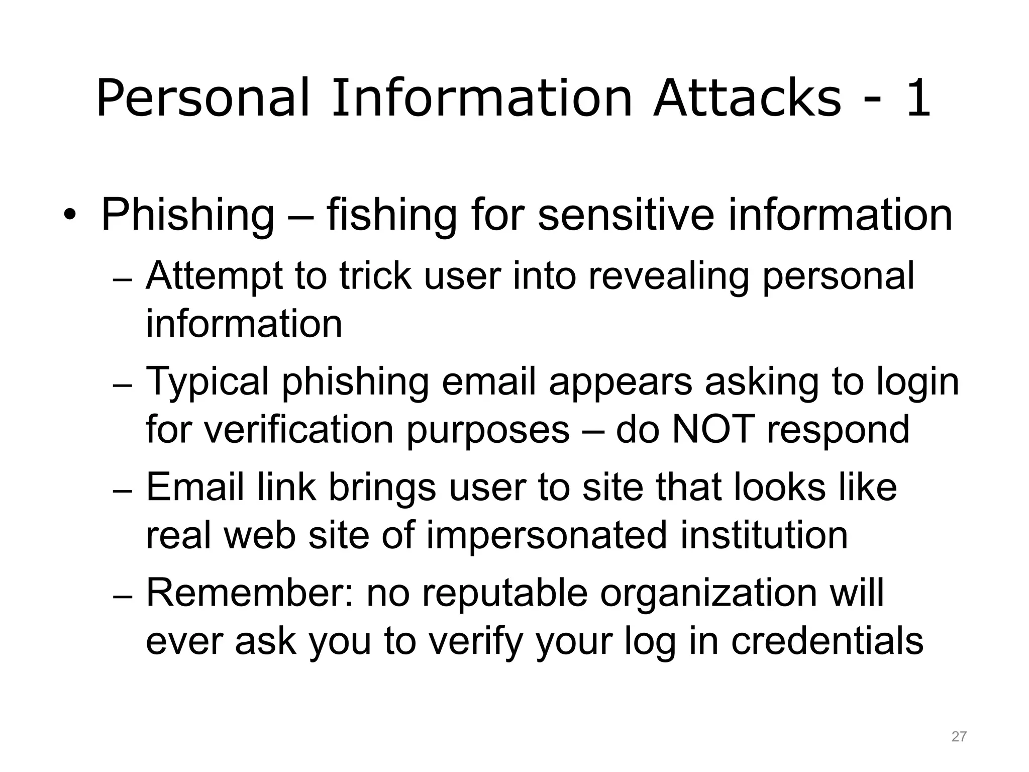 Personal Information Attacks - 1
• Phishing – fishing for sensitive information
– Attempt to trick user into revealing personal
information
– Typical phishing email appears asking to login
for verification purposes – do NOT respond
– Email link brings user to site that looks like
real web site of impersonated institution
– Remember: no reputable organization will
ever ask you to verify your log in credentials
27
 