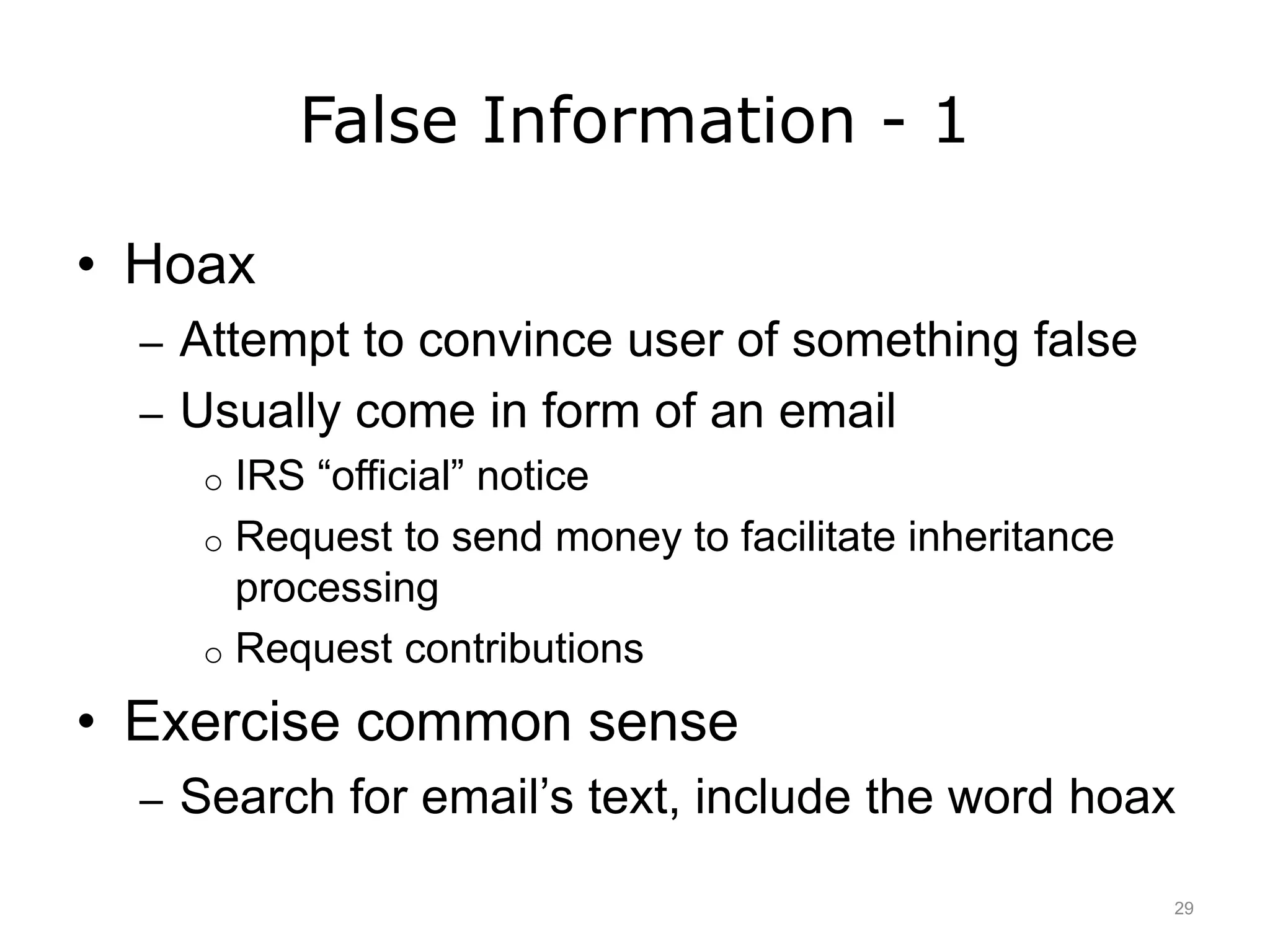 False Information - 1
• Hoax
– Attempt to convince user of something false
– Usually come in form of an email
o IRS “official” notice
o Request to send money to facilitate inheritance
processing
o Request contributions
• Exercise common sense
– Search for email’s text, include the word hoax
29
 