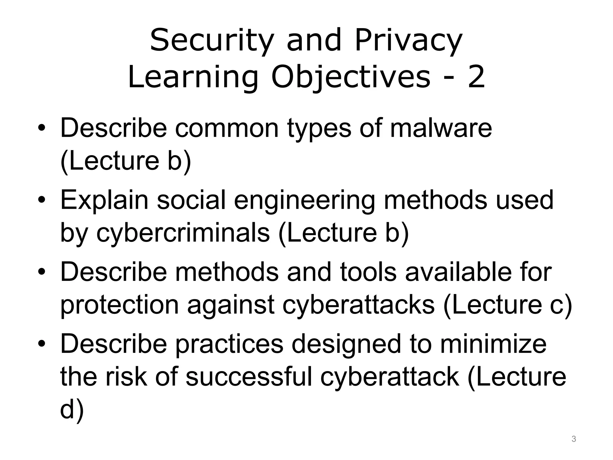 Security and Privacy
Learning Objectives - 2
• Describe common types of malware
(Lecture b)
• Explain social engineering methods used
by cybercriminals (Lecture b)
• Describe methods and tools available for
protection against cyberattacks (Lecture c)
• Describe practices designed to minimize
the risk of successful cyberattack (Lecture
d)
3
 
