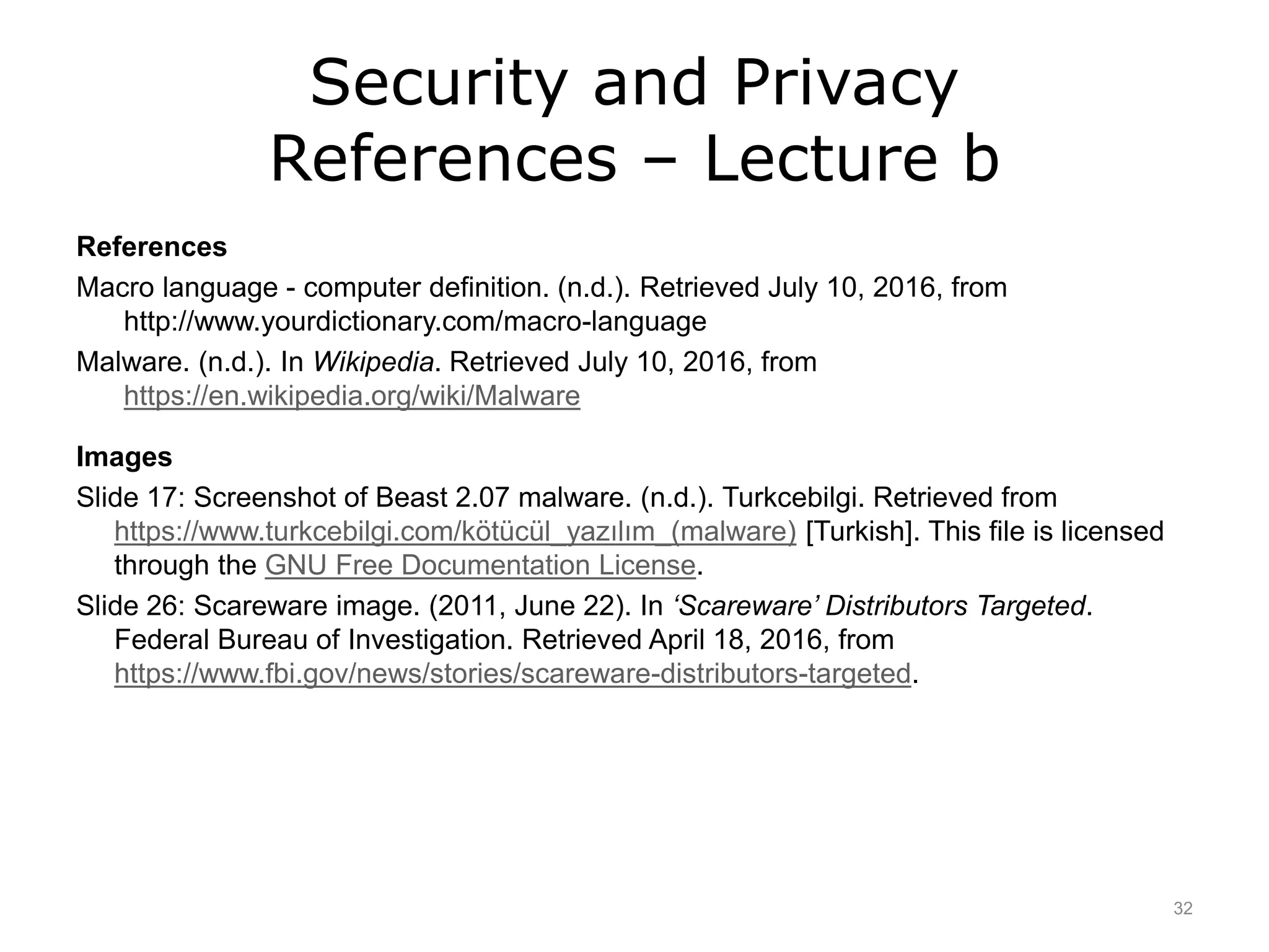 Security and Privacy
References – Lecture b
References
Macro language - computer definition. (n.d.). Retrieved July 10, 2016, from
http://www.yourdictionary.com/macro-language
Malware. (n.d.). In Wikipedia. Retrieved July 10, 2016, from
https://en.wikipedia.org/wiki/Malware
Images
Slide 17: Screenshot of Beast 2.07 malware. (n.d.). Turkcebilgi. Retrieved from
https://www.turkcebilgi.com/kötücül_yazılım_(malware) [Turkish]. This file is licensed
through the GNU Free Documentation License.
Slide 26: Scareware image. (2011, June 22). In ‘Scareware’ Distributors Targeted.
Federal Bureau of Investigation. Retrieved April 18, 2016, from
https://www.fbi.gov/news/stories/scareware-distributors-targeted.
32
 
