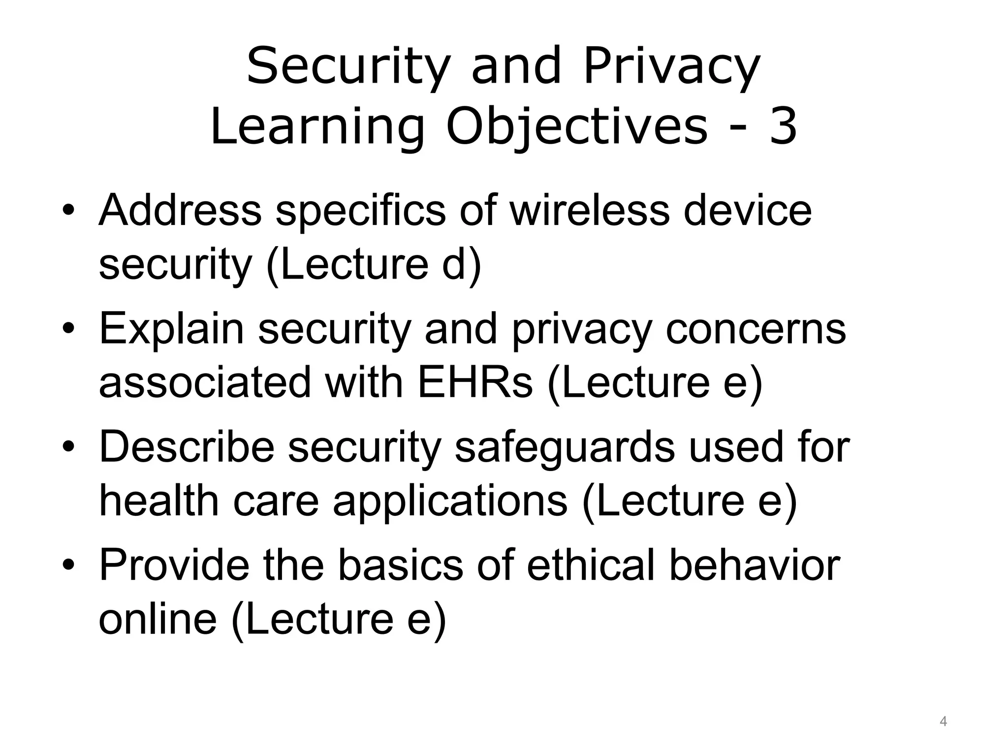 Security and Privacy
Learning Objectives - 3
• Address specifics of wireless device
security (Lecture d)
• Explain security and privacy concerns
associated with EHRs (Lecture e)
• Describe security safeguards used for
health care applications (Lecture e)
• Provide the basics of ethical behavior
online (Lecture e)
4
 