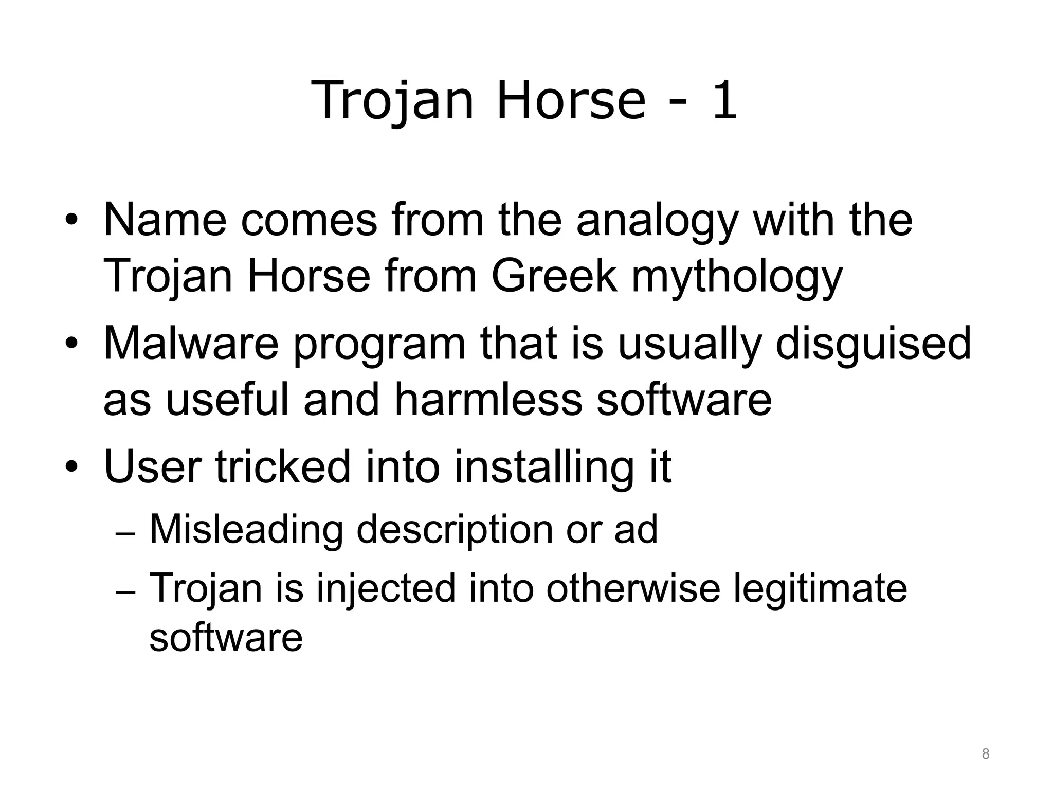 Trojan Horse - 1
• Name comes from the analogy with the
Trojan Horse from Greek mythology
• Malware program that is usually disguised
as useful and harmless software
• User tricked into installing it
– Misleading description or ad
– Trojan is injected into otherwise legitimate
software
8
 