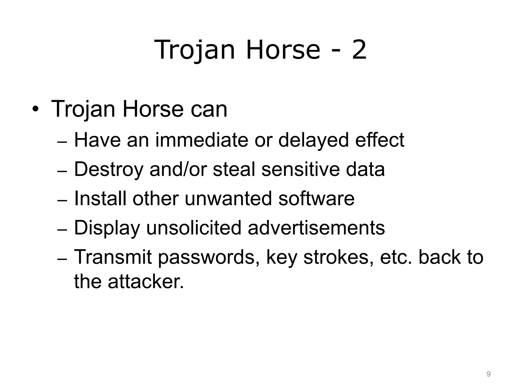 Trojan Horse - 2
• Trojan Horse can
– Have an immediate or delayed effect
– Destroy and/or steal sensitive data
– Install other unwanted software
– Display unsolicited advertisements
– Transmit passwords, key strokes, etc. back to
the attacker.
9
 
