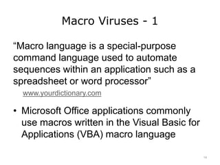 Macro Viruses - 1
“Macro language is a special-purpose
command language used to automate
sequences within an application such as a
spreadsheet or word processor”
www.yourdictionary.com
• Microsoft Office applications commonly
use macros written in the Visual Basic for
Applications (VBA) macro language
14
 