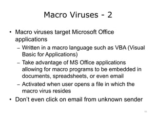 Macro Viruses - 2
• Macro viruses target Microsoft Office
applications
– Written in a macro language such as VBA (Visual
Basic for Applications)
– Take advantage of MS Office applications
allowing for macro programs to be embedded in
documents, spreadsheets, or even email
– Activated when user opens a file in which the
macro virus resides
• Don’t even click on email from unknown sender
15
 