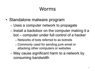 Worms
• Standalone malware program
– Uses a computer network to propagate
– Install a backdoor on the computer making it a
bot – computer under full control of a hacker
o Networks of bots referred to as botnets
o Commonly used for sending junk email or
attacking other computers or websites
– May cause significant harm to a network by
consuming bandwidth
16
 