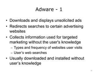 Adware - 1
• Downloads and displays unsolicited ads
• Redirects searches to certain advertising
websites
• Collects information used for targeted
marketing without the user's knowledge
– Types and frequency of websites user visits
– User’s web searches
• Usually downloaded and installed without
user’s knowledge
20
 