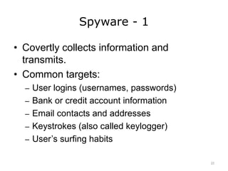 Spyware - 1
• Covertly collects information and
transmits.
• Common targets:
– User logins (usernames, passwords)
– Bank or credit account information
– Email contacts and addresses
– Keystrokes (also called keylogger)
– User’s surfing habits
22
 