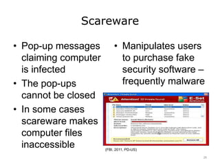 Scareware
• Pop-up messages
claiming computer
is infected
• The pop-ups
cannot be closed
• In some cases
scareware makes
computer files
inaccessible
• Manipulates users
to purchase fake
security software –
frequently malware
(FBI, 2011, PD-US)
26
 