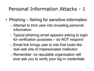 Personal Information Attacks - 1
• Phishing – fishing for sensitive information
– Attempt to trick user into revealing personal
information
– Typical phishing email appears asking to login
for verification purposes – do NOT respond
– Email link brings user to site that looks like
real web site of impersonated institution
– Remember: no reputable organization will
ever ask you to verify your log in credentials
27
 