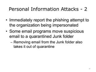 Personal Information Attacks - 2
• Immediately report the phishing attempt to
the organization being impersonated
• Some email programs move suspicious
email to a quarantined Junk folder
– Removing email from the Junk folder also
takes it out of quarantine
28
 