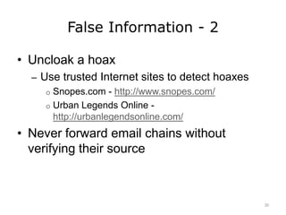 False Information - 2
• Uncloak a hoax
– Use trusted Internet sites to detect hoaxes
o Snopes.com - http://www.snopes.com/
o Urban Legends Online -
http://urbanlegendsonline.com/
• Never forward email chains without
verifying their source
30
 