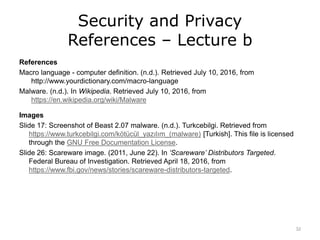 Security and Privacy
References – Lecture b
References
Macro language - computer definition. (n.d.). Retrieved July 10, 2016, from
http://www.yourdictionary.com/macro-language
Malware. (n.d.). In Wikipedia. Retrieved July 10, 2016, from
https://en.wikipedia.org/wiki/Malware
Images
Slide 17: Screenshot of Beast 2.07 malware. (n.d.). Turkcebilgi. Retrieved from
https://www.turkcebilgi.com/kötücül_yazılım_(malware) [Turkish]. This file is licensed
through the GNU Free Documentation License.
Slide 26: Scareware image. (2011, June 22). In ‘Scareware’ Distributors Targeted.
Federal Bureau of Investigation. Retrieved April 18, 2016, from
https://www.fbi.gov/news/stories/scareware-distributors-targeted.
32
 