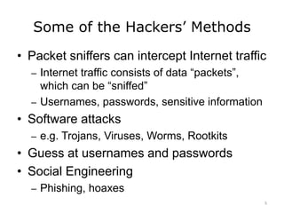 Some of the Hackers’ Methods
• Packet sniffers can intercept Internet traffic
– Internet traffic consists of data “packets”,
which can be “sniffed”
– Usernames, passwords, sensitive information
• Software attacks
– e.g. Trojans, Viruses, Worms, Rootkits
• Guess at usernames and passwords
• Social Engineering
– Phishing, hoaxes
5
 