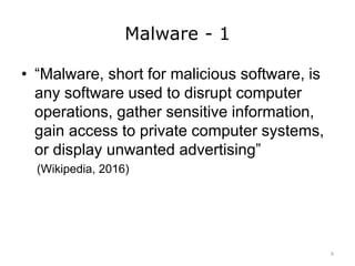 Malware - 1
• “Malware, short for malicious software, is
any software used to disrupt computer
operations, gather sensitive information,
gain access to private computer systems,
or display unwanted advertising”
(Wikipedia, 2016)
6
 