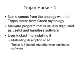 Trojan Horse - 1
• Name comes from the analogy with the
Trojan Horse from Greek mythology
• Malware program that is usually disguised
as useful and harmless software
• User tricked into installing it
– Misleading description or ad
– Trojan is injected into otherwise legitimate
software
8
 