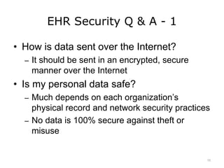 EHR Security Q & A - 1
• How is data sent over the Internet?
– It should be sent in an encrypted, secure
manner over the Internet
• Is my personal data safe?
– Much depends on each organization’s
physical record and network security practices
– No data is 100% secure against theft or
misuse
10
 