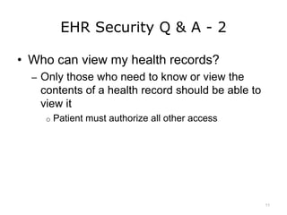 EHR Security Q & A - 2
• Who can view my health records?
– Only those who need to know or view the
contents of a health record should be able to
view it
o Patient must authorize all other access
11
 