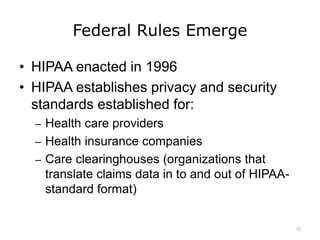 Federal Rules Emerge
• HIPAA enacted in 1996
• HIPAA establishes privacy and security
standards established for:
– Health care providers
– Health insurance companies
– Care clearinghouses (organizations that
translate claims data in to and out of HIPAA-
standard format)
12
 