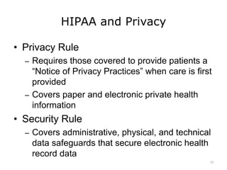 HIPAA and Privacy
• Privacy Rule
– Requires those covered to provide patients a
“Notice of Privacy Practices” when care is first
provided
– Covers paper and electronic private health
information
• Security Rule
– Covers administrative, physical, and technical
data safeguards that secure electronic health
record data
13
 