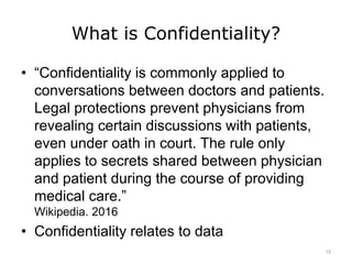What is Confidentiality?
• “Confidentiality is commonly applied to
conversations between doctors and patients.
Legal protections prevent physicians from
revealing certain discussions with patients,
even under oath in court. The rule only
applies to secrets shared between physician
and patient during the course of providing
medical care.”
Wikipedia. 2016
• Confidentiality relates to data
15
 