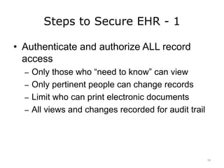 Steps to Secure EHR - 1
• Authenticate and authorize ALL record
access
– Only those who “need to know” can view
– Only pertinent people can change records
– Limit who can print electronic documents
– All views and changes recorded for audit trail
16
 