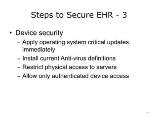 Steps to Secure EHR - 3
• Device security
– Apply operating system critical updates
immediately
– Install current Anti-virus definitions
– Restrict physical access to servers
– Allow only authenticated device access
18
 