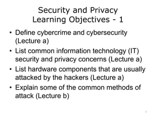 Security and Privacy
Learning Objectives - 1
• Define cybercrime and cybersecurity
(Lecture a)
• List common information technology (IT)
security and privacy concerns (Lecture a)
• List hardware components that are usually
attacked by the hackers (Lecture a)
• Explain some of the common methods of
attack (Lecture b)
2
 