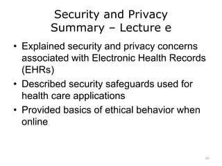 Security and Privacy
Summary – Lecture e
• Explained security and privacy concerns
associated with Electronic Health Records
(EHRs)
• Described security safeguards used for
health care applications
• Provided basics of ethical behavior when
online
24
 