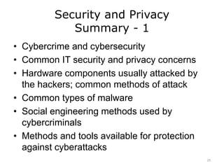 Security and Privacy
Summary - 1
• Cybercrime and cybersecurity
• Common IT security and privacy concerns
• Hardware components usually attacked by
the hackers; common methods of attack
• Common types of malware
• Social engineering methods used by
cybercriminals
• Methods and tools available for protection
against cyberattacks
25
 