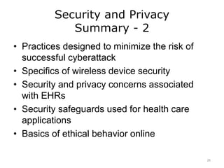 Security and Privacy
Summary - 2
• Practices designed to minimize the risk of
successful cyberattack
• Specifics of wireless device security
• Security and privacy concerns associated
with EHRs
• Security safeguards used for health care
applications
• Basics of ethical behavior online
26
 