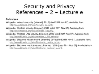 Security and Privacy
References – 2 – Lecture e
References
Wikipedia. Network security. [Internet]. 2010 [cited 2011 Nov 07]. Available from:
http://en.wikipedia.org/wiki/Network_security.
Wikipedia. Wireless security. [Internet]. 2010 [cited 2011 Nov 07]. Available from:
http://en.wikipedia.org/wiki/Wireless_security.
Wikipedia. Wireless LAN security. [Internet]. 2010 [cited 2011 Nov 07]. Available from:
http://en.wikipedia.org/wiki/Wireless_LAN_security.
Wikipedia. Electronic health record. [Internet]. 2010 [cited 2011 Nov 07]. Available from:
http://en.wikipedia.org/wiki/Electronic_health_record.
Wikipedia. Electronic medical record. [Internet]. 2010 [cited 2011 Nov 07]. Available from:
http://en.wikipedia.org/wiki/Electronic_medical_record.
28
 