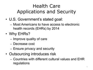 Health Care
Applications and Security
• U.S. Government’s stated goal:
– Most Americans to have access to electronic
health records (EHRs) by 2014
• Why EHRs?
– Improve quality of care
– Decrease cost
– Ensure privacy and security
• Outsourcing introduces risk
– Countries with different cultural values and EHR
regulations
5
 