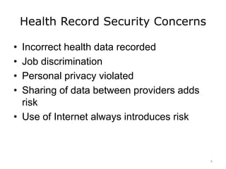 Health Record Security Concerns
• Incorrect health data recorded
• Job discrimination
• Personal privacy violated
• Sharing of data between providers adds
risk
• Use of Internet always introduces risk
6
 