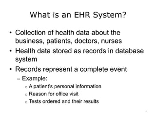 What is an EHR System?
• Collection of health data about the
business, patients, doctors, nurses
• Health data stored as records in database
system
• Records represent a complete event
– Example:
o A patient’s personal information
o Reason for office visit
o Tests ordered and their results
7
 