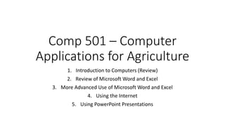 Comp 501 – Computer
Applications for Agriculture
1. Introduction to Computers (Review)
2. Review of Microsoft Word and Excel
3. More Advanced Use of Microsoft Word and Excel
4. Using the Internet
5. Using PowerPoint Presentations
 