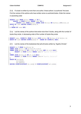Cobain Schofield COMP518 Assignment 3
3
2) d) If a book is written by more than one author, those authors ‘co-authored’ the book.
Find the names of the authors who have written some co-authored books. Order the names
in ascending order
SELECT name FROM Author WHERE id IN (
SELECT id FROM Writes WHERE isbn IN (
SELECT isbn FROM Author INNER JOIN Writes ON Author.id=Writes.id
GROUP BY isbn HAVING COUNT(isbn) > 1
)
) ORDER BY name ASC;
2) e) List the names of the authors that wrote more than 5 books, along with the number of
books they wrote, in decreasing order of the number of books they wrote
SELECT name, COUNT(*) FROM Writes JOIN Author ON Writes.id = Author.id
GROUP BY name HAVING COUNT(name) > 5 ORDER BY COUNT(*) DESC;
2) f) List the names of the bookstores that sell all books written by “Agatha Christie”
SELECT bs.* FROM BookStore bs
INNER JOIN Sells s ON bs.bsid = s.bsid
INNER JOIN Writes w1 ON s.isbn = w1.isbn AND w1.id = ALL(
SELECT id FROM Author WHERE name = "Agatha Christie"
)
INNER JOIN Writes w2 ON w2.id = ALL(
SELECT id FROM Author WHERE name = "Agatha Christie"
)
GROUP BY bs.bsid,
bs.bsName,
bs.address
HAVING COUNT(DISTINCT w1.isbn) = COUNT(DISTINCT w2.isbn);
 