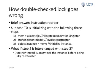 How double-checked lock goes
wrong
• Brief answer: instruction reorder
• Suppose T0 is initializing with the following three
steps
1) mem = allocate(); //Allocate memory for Singleton
2) ctorSingleton(mem); //Invoke constructor
3) object.instance = mem; //initialize instance.
• What if step 2 is interchanged with step 3?
• Another thread T1 might see the instance before being
fully constructed
3/26/19 10
 