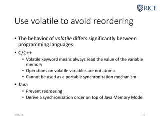 Use volatile to avoid reordering
• The behavior of volatile differs significantly between
programming languages
• C/C++
• Volatile keyword means always read the value of the variable
memory
• Operations on volatile variables are not atomic
• Cannot be used as a portable synchronization mechanism
• Java
• Prevent reordering
• Derive a synchronization order on top of Java Memory Model
3/26/19 12
 