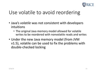 Use volatile to avoid reordering
• Java’s volatile was not consistent with developers
intuitions
• The original Java memory model allowed for volatile
writes to be reordered with nonvolatile reads and writes
• Under the new Java memory model (from JVM
v1.5), volatile can be used to fix the problems with
double-checked locking
3/26/19 13
 