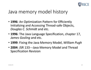 Java memory model history
• 1996: An Optimization Pattern for Efﬁciently
Initializing and Accessing Thread-safe Objects,
Douglas C. Schmidt and etc.
• 1996: The Java Language Speciﬁcation, chapter 17,
James Gosling and etc.
• 1999: Fixing the Java Memory Model, William Pugh
• 2004: JSR 133---Java Memory Model and Thread
Specification Revision
3/26/19 14
 