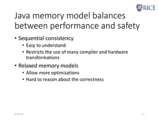 Java memory model balances
between performance and safety
• Sequential consistency
• Easy to understand
• Restricts the use of many compiler and hardware
transformations
• Relaxed memory models
• Allow more optimizations
• Hard to reason about the correctness
3/26/19 17
 