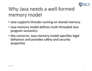 Why Java needs a well-formed
memory model
• Java supports threads running on shared memory
• Java memory model defines multi-threaded Java
program semantics
• Key concerns: Java memory model specifies legal
behaviors and provides safety and security
properties
3/26/19 2
 