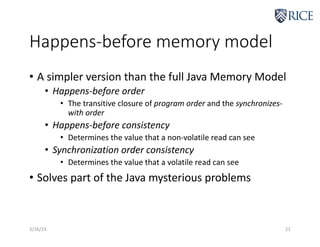 Happens-before memory model
• A simpler version than the full Java Memory Model
• Happens-before order
• The transitive closure of program order and the synchronizes-
with order
• Happens-before consistency
• Determines the value that a non-volatile read can see
• Synchronization order consistency
• Determines the value that a volatile read can see
• Solves part of the Java mysterious problems
3/26/19 21
 