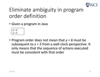 Eliminate ambiguity in program
order definition
• Given a program in Java
• Program order does not mean that y = 6 must be
subsequent to x = 5 from a wall clock perspective. It
only means that the sequence of actions executed
must be consistent with that order
3/26/19 23
y = 6
x = 5
1
2
 