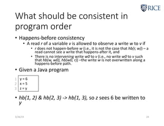 What should be consistent in
program order
• Happens-before consistency
• A read r of a variable v is allowed to observe a write w to v if
• r does not happen-before w (i.e., it is not the case that hb(r, w)) – a
read cannot see a write that happens-after it, and
• There is no intervening write w0 to v (i.e., no write w0 to v such
that hb(w, w0), hb(w0, r)) –the write w is not overwritten along a
happens-before path.
• Given a Java program
• hb(1, 2) & hb(2, 3) -> hb(1, 3), so z sees 6 be written to
y
3/26/19 24
y = 6
x = 5
z = y
1
2
3
 
