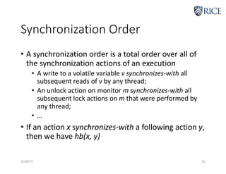 Synchronization Order
• A synchronization order is a total order over all of
the synchronization actions of an execution
• A write to a volatile variable v synchronizes-with all
subsequent reads of v by any thread;
• An unlock action on monitor m synchronizes-with all
subsequent lock actions on m that were performed by
any thread;
• …
• If an action x synchronizes-with a following action y,
then we have hb(x, y)
3/26/19 25
 